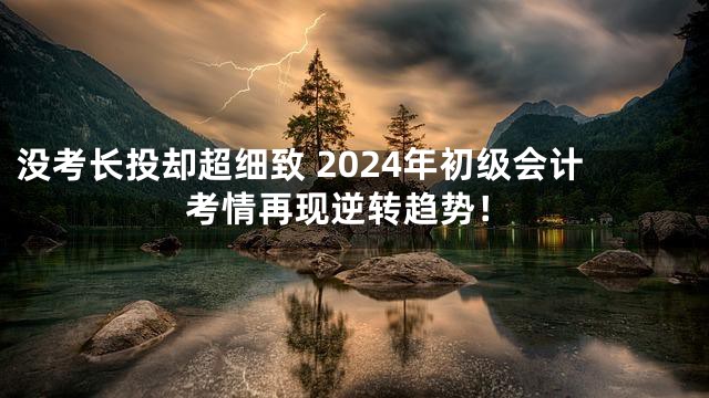 没考长投却超细致 2024年初级会计考情再现逆转趋势！