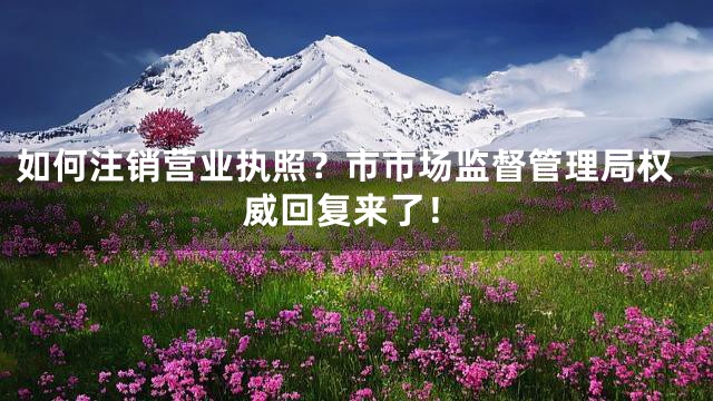 如何注销营业执照？市市场监督管理局权威回复来了！