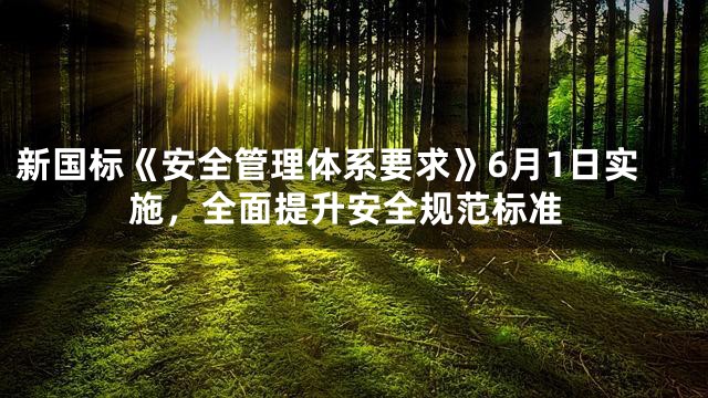 新国标《安全管理体系要求》6月1日实施，全面提升安全规范标准