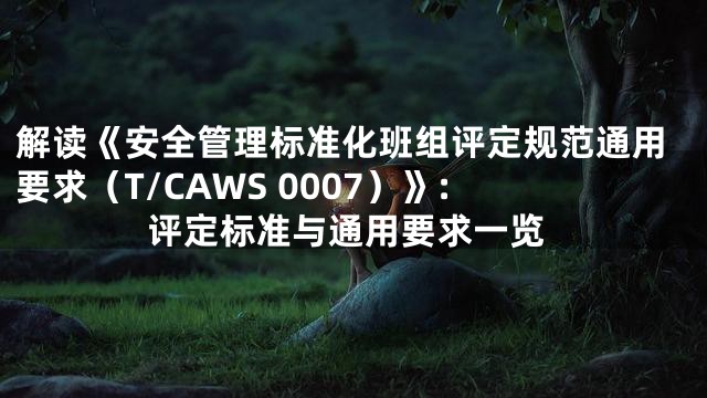 解读《安全管理标准化班组评定规范通用要求（T/CAWS 0007）》: 评定标准与通用要求一览