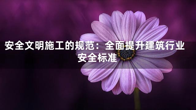 安全文明施工的规范：全面提升建筑行业安全标准