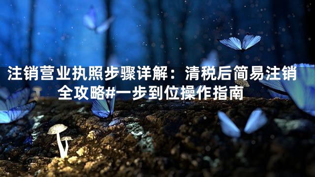 注销营业执照步骤详解：清税后简易注销全攻略#一步到位操作指南