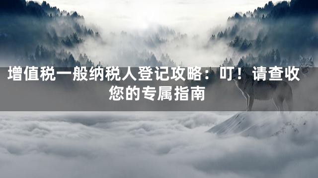 增值税一般纳税人登记攻略：叮！请查收您的专属指南