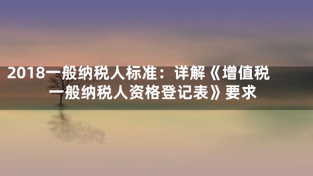 2018一般纳税人标准：详解《增值税一般纳税人资格登记表》要求
