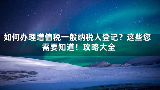 如何办理增值税一般纳税人登记？这些您需要知道！攻略大全