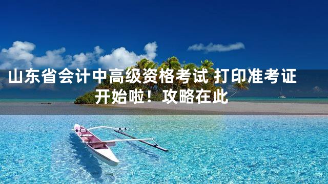 山东省会计中高级资格考试 打印准考证开始啦！攻略在此