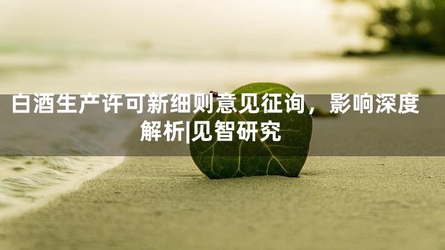 白酒生产许可新细则意见征询，影响深度解析|见智研究