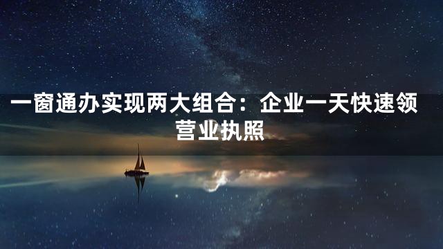 一窗通办实现两大组合：企业一天快速领营业执照