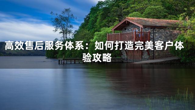 高效售后服务体系：如何打造完美客户体验攻略