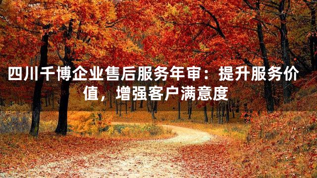 四川千博企业售后服务年审：提升服务价值，增强客户满意度