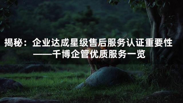 揭秘：企业达成星级售后服务认证重要性——千博企管优质服务一览