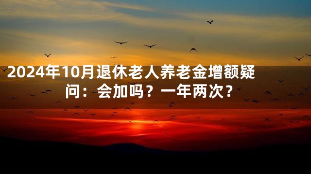 2024年10月退休老人养老金增额疑问：会加吗？一年两次？