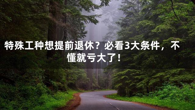 特殊工种想提前退休？必看3大条件，不懂就亏大了！