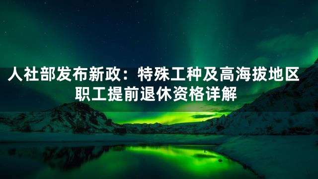 人社部发布新政：特殊工种及高海拔地区职工提前退休资格详解