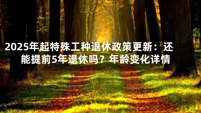 2025年起特殊工种退休政策更新：还能提前5年退休吗？年龄变化详情