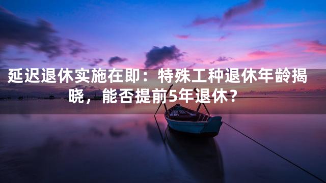 延迟退休实施在即：特殊工种退休年龄揭晓，能否提前5年退休？