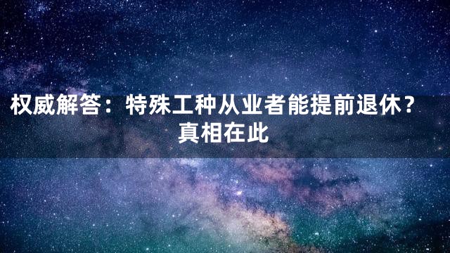 权威解答：特殊工种从业者能提前退休？真相在此
