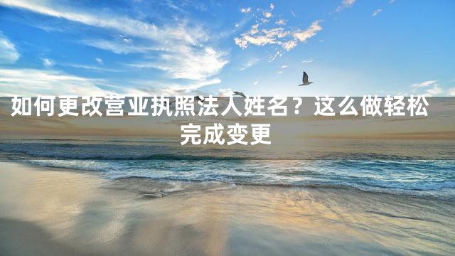 如何更改营业执照法人姓名？这么做轻松完成变更