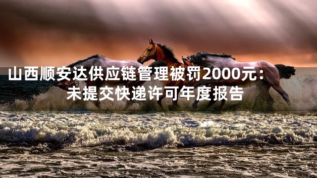 山西顺安达供应链管理被罚2000元：未提交快递许可年度报告