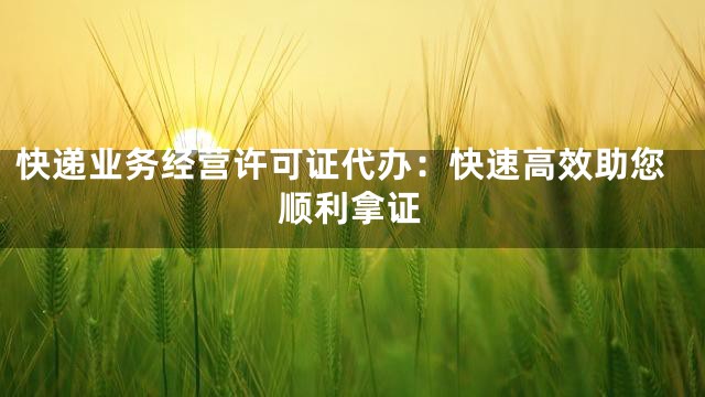 快递业务经营许可证代办：快速高效助您顺利拿证