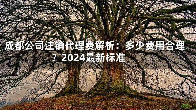 成都公司注销代理费解析：多少费用合理？2024最新标准
