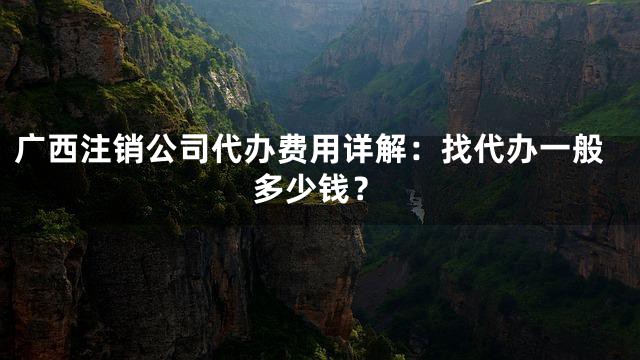 广西注销公司代办费用详解：找代办一般多少钱？