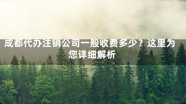 成都代办注销公司一般收费多少？这里为您详细解析