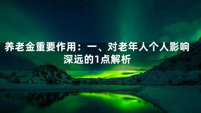 养老金重要作用：一、对老年人个人影响深远的1点解析