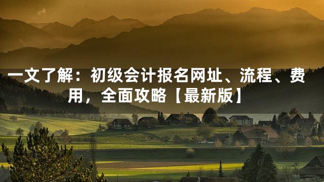 一文了解：初级会计报名网址、流程、费用，全面攻略【最新版】