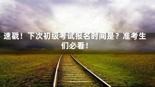 速戳！下次初级考试报名时间是？准考生们必看！