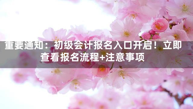 重要通知：初级会计报名入口开启！立即查看报名流程+注意事项