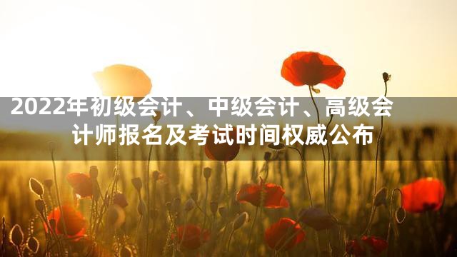 2022年初级会计、中级会计、高级会计师报名及考试时间权威公布