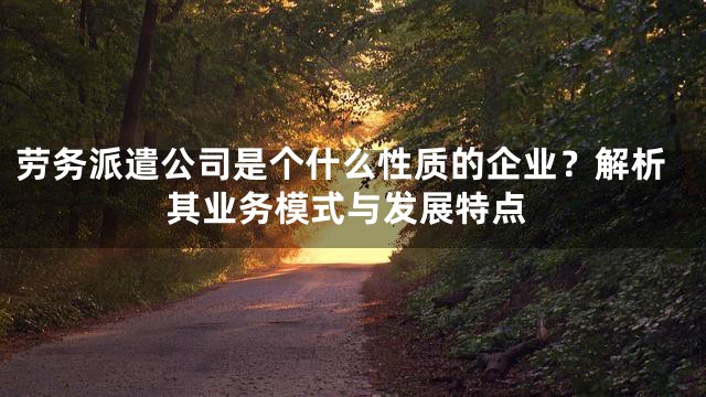 劳务派遣公司是个什么性质的企业？解析其业务模式与发展特点