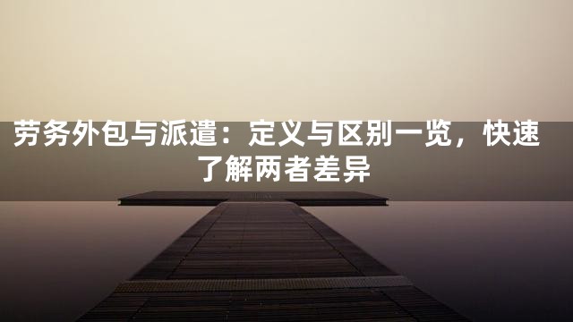 劳务外包与派遣：定义与区别一览，快速了解两者差异