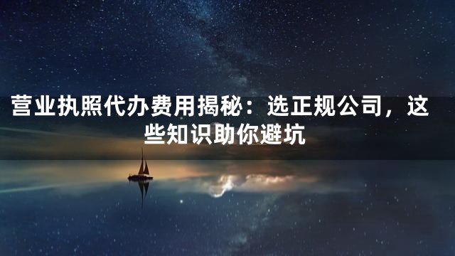 营业执照代办费用揭秘：选正规公司，这些知识助你避坑