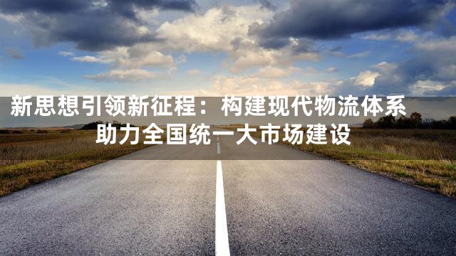 新思想引领新征程：构建现代物流体系 助力全国统一大市场建设