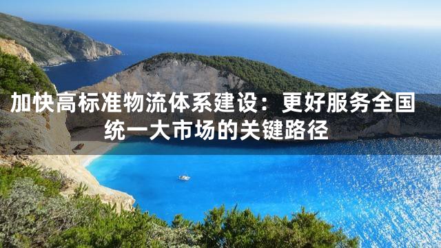 加快高标准物流体系建设：更好服务全国统一大市场的关键路径