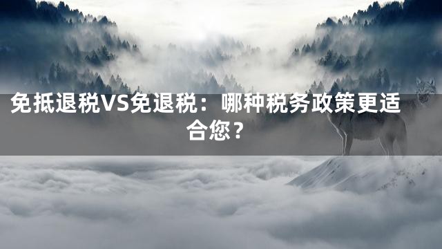 免抵退税VS免退税：哪种税务政策更适合您？