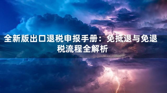全新版出口退税申报手册：免抵退与免退税流程全解析