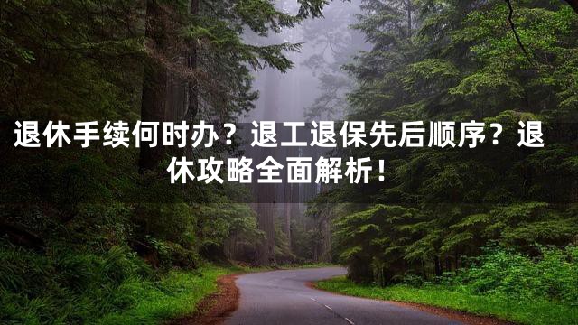 退休手续何时办？退工退保先后顺序？退休攻略全面解析！