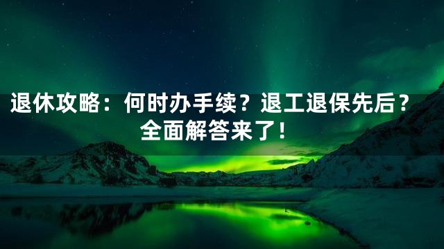 退休攻略：何时办手续？退工退保先后？全面解答来了！