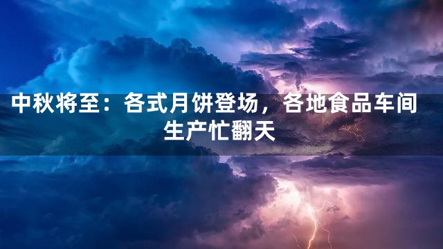 中秋将至：各式月饼登场，各地食品车间生产忙翻天