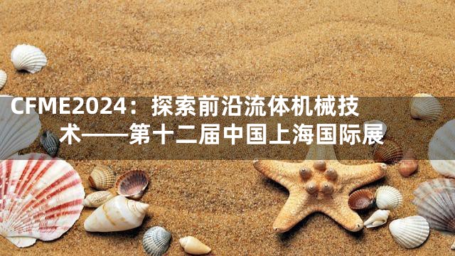 CFME2024：探索前沿流体机械技术——第十二届中国上海国际展