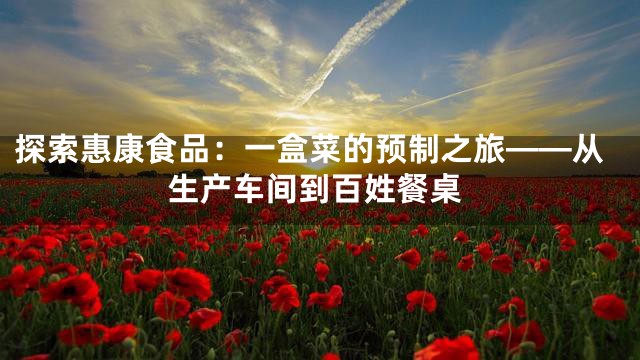 探索惠康食品：一盒菜的预制之旅——从生产车间到百姓餐桌