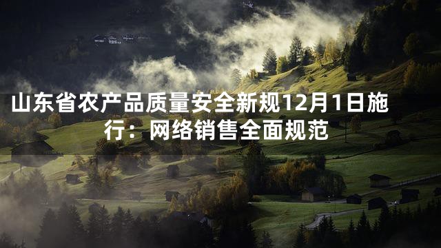 山东省农产品质量安全新规12月1日施行：网络销售全面规范