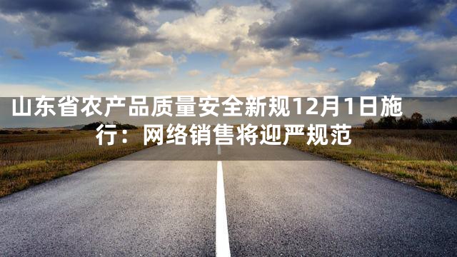 山东省农产品质量安全新规12月1日施行：网络销售将迎严规范