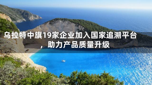 乌拉特中旗19家企业加入国家追溯平台，助力产品质量升级