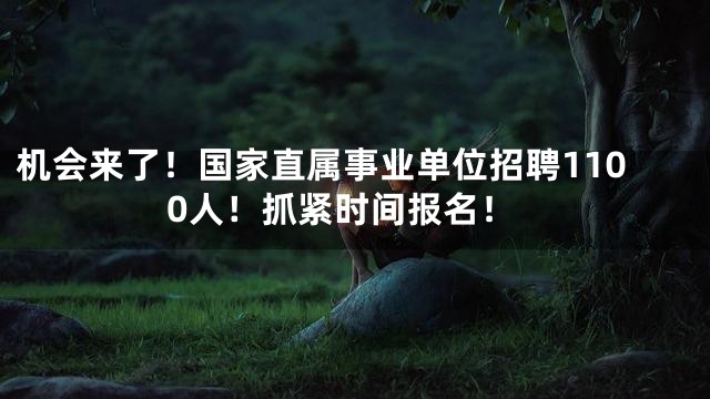 机会来了！国家直属事业单位招聘1100人！抓紧时间报名！