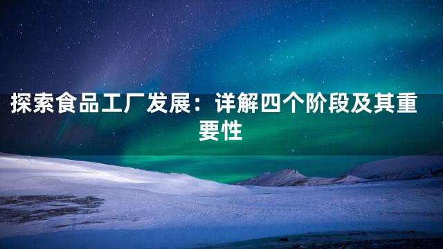 探索食品工厂发展：详解四个阶段及其重要性