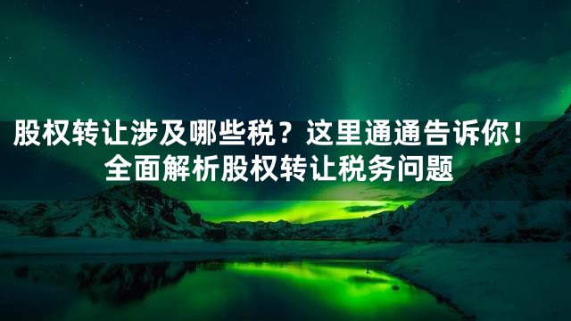 股权转让涉及哪些税？这里通通告诉你！全面解析股权转让税务问题